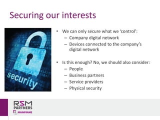 • We	can	only	secure	what	we	‘control’:
– Company	digital	network
– Devices	connected	to	the	company’s	
digital	network
• Is	this	enough?	No,	we	should	also	consider:
– People
– Business	partners
– Service	providers
– Physical	security
Securing	our	interests
 