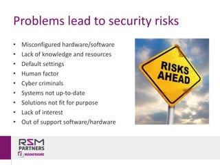 • Misconfigured	hardware/software
• Lack	of	knowledge	and	resources
• Default	settings
• Human	factor
• Cyber	criminals
• Systems	not	up-to-date
• Solutions	not	fit	for	purpose
• Lack	of	interest
• Out	of	support	software/hardware
Problems	lead	to	security	risks
 