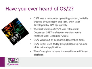 • OS/2	was	a	computer	operating	system,	initially	
created	by	Microsoft	and	IBM,	then	later	
developed	by	IBM	exclusively.	
• The	first	version	of	OS/2	was	released	in	
December	1987	and	newer	versions	were	
released	until	December	2001.
• OS/2	went	out	of	support	in	December	2006.
• OS/2	is	still	used	today	by	a	UK	Bank	to	run	one	
of	its	critical	application.	
• There’s	no	plan	to	have	it	moved	into	a	different	
platform.
Have	you	ever	heard	of	OS/2?
 