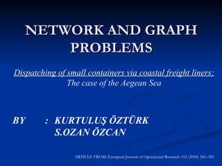 NETWORK AND GRAPH PROBLEMS Dispatching of small containers via coastal freight liners: The case of the Aegean Sea BY  : KURTULUŞ ÖZTÜRK S.OZAN ÖZCAN ARTICLE FROM: European Journal of Operational Research 152 (2004) 365–381 