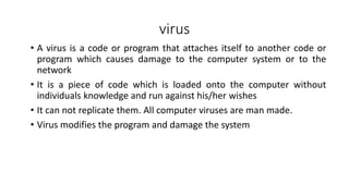 virus
• A virus is a code or program that attaches itself to another code or
program which causes damage to the computer system or to the
network
• It is a piece of code which is loaded onto the computer without
individuals knowledge and run against his/her wishes
• It can not replicate them. All computer viruses are man made.
• Virus modifies the program and damage the system
 
