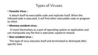 Types of Viruses
• Parasitic Virus :
It attach itself to executable code and replicate itself. When the
infected code is executed, it will find other executable code or program
to infect.
• Memory resident virus:
It insert themselves as a part of operating system or application and
can manipulate any file that is executed, copied or moved.
• Non-resident virus :
This type of virus executes itself and terminated or destroyed after
specific time
 