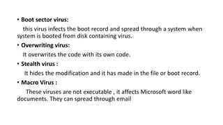 • Boot sector virus:
this virus infects the boot record and spread through a system when
system is booted from disk containing virus.
• Overwriting virus:
It overwrites the code with its own code.
• Stealth virus :
It hides the modification and it has made in the file or boot record.
• Macro Virus :
These viruses are not executable , it affects Microsoft word like
documents. They can spread through email
 