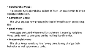 • Polymorphic Virus :
It produces fully operational copies of itself , in an attempt to avoid
signature detection.
• Companion Virus :
This virus creates new program instead of modification an existing
file.
• Email Virus :
virus gets executed when email attachment is open by recipient
Virus sends itself to everyone on the mailing list of sender.
• Metamorphic virus :
This virus keeps rewriting itself every time. It may change their
behavior as well appearance code.
 