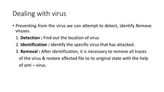 Dealing with virus
• Preventing from the virus we can attempt to detect, identify Remove
viruses.
1. Detection : Find out the location of virus
2. Identification : Identify the specific virus that has attacked.
3. Removal : After identification, it is necessary to remove all traces
of the virus & restore affected file to its original state with the help
of anti – virus.
 