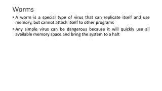 Worms
• A worm is a special type of virus that can replicate itself and use
memory, but cannot attach itself to other programs
• Any simple virus can be dangerous because it will quickly use all
available memory space and bring the system to a halt
 