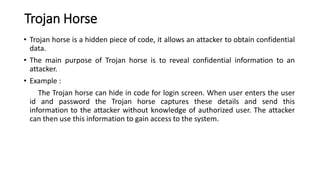 Trojan Horse
• Trojan horse is a hidden piece of code, it allows an attacker to obtain confidential
data.
• The main purpose of Trojan horse is to reveal confidential information to an
attacker.
• Example :
The Trojan horse can hide in code for login screen. When user enters the user
id and password the Trojan horse captures these details and send this
information to the attacker without knowledge of authorized user. The attacker
can then use this information to gain access to the system.
 