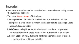Intruder
• Intruders are authorized or unauthorized users who are trying access
the system or network
• There are three classes of Intruders :
1. Masquerader : An individual who is not authorized to use the
computer & who enters a system access controls to use a legal users
account. Is an outsider
2. Misfeasor : A legitimate user who access the data, programs or
resources for whom these access is not authorized. Is an Insider
3. Secret user : an individual who hold managerial control of system.
Is can be either insider or outsider.
 