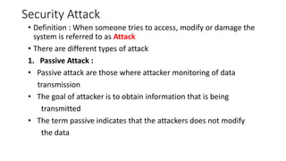 Security Attack
• Definition : When someone tries to access, modify or damage the
system is referred to as Attack
• There are different types of attack
1. Passive Attack :
• Passive attack are those where attacker monitoring of data
transmission
• The goal of attacker is to obtain information that is being
transmitted
• The term passive indicates that the attackers does not modify
the data
 