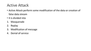 Active Attack
• Active Attack perform some modification of the data or creation of
false data stream
• It is divided into
1. Masquerade
2. Replay
3. Modification of message
4. Denial of service
 