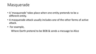 Masquerade
• A 'masquerade' takes place when one entity pretends to be a
different entity.
• A masquerade attack usually includes one of the other forms of active
attack.
• For example,
Where Darth pretend to be BOB & sends a message to Alice
 