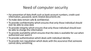 Need of computer security
• For prevention of data theft such as bank account numbers, credit card
information, password, work related documents etc
• To make data remain safe & confidential.
• To provide confidentiality which ensures that only those individual should
ever be able to view data
• To provide integrity which ensures that only those individual should ever
be able to change the information
• To provide availability which ensures that the data is available for use when
authorized user want it
• To provide authentication which deals with individual identity
• To provide non repudiation which deals with the assurance that someone
cannot deny something
 