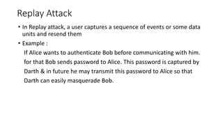 Replay Attack
• In Replay attack, a user captures a sequence of events or some data
units and resend them
• Example :
If Alice wants to authenticate Bob before communicating with him.
for that Bob sends password to Alice. This password is captured by
Darth & in future he may transmit this password to Alice so that
Darth can easily masquerade Bob.
 