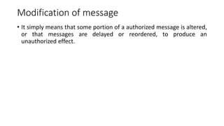 Modification of message
• It simply means that some portion of a authorized message is altered,
or that messages are delayed or reordered, to produce an
unauthorized effect.
 