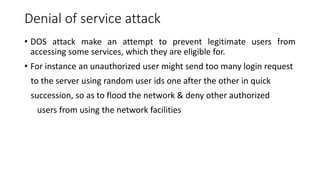 Denial of service attack
• DOS attack make an attempt to prevent legitimate users from
accessing some services, which they are eligible for.
• For instance an unauthorized user might send too many login request
to the server using random user ids one after the other in quick
succession, so as to flood the network & deny other authorized
users from using the network facilities
 