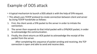 Example of DOS attack
• A typical mechanism to launch a DOS attack is with the help of SYN request.
• This attack uses TCP/IP protocol to create connection between client and server
by Using TCP/IP handshake as follows:
1. First, the client sends a SYN packet to the server in order to initiate the
connection.
2. The server then responds to that initial packet with a SYN/ACK packet, in order
to acknowledge the communication.
3. Finally, the client returns an ACK packet to acknowledge the receipt of the
packet from the server.
After completing this sequence of packet sending and receiving, the TCP
connection is open and able to send and receive data.
 
