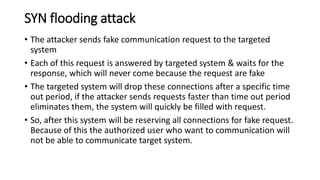 SYN flooding attack
• The attacker sends fake communication request to the targeted
system
• Each of this request is answered by targeted system & waits for the
response, which will never come because the request are fake
• The targeted system will drop these connections after a specific time
out period, if the attacker sends requests faster than time out period
eliminates them, the system will quickly be filled with request.
• So, after this system will be reserving all connections for fake request.
Because of this the authorized user who want to communication will
not be able to communicate target system.
 