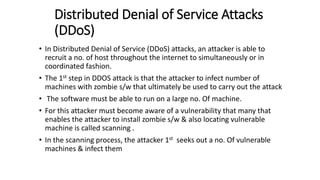 Distributed Denial of Service Attacks
(DDoS)
• In Distributed Denial of Service (DDoS) attacks, an attacker is able to
recruit a no. of host throughout the internet to simultaneously or in
coordinated fashion.
• The 1st step in DDOS attack is that the attacker to infect number of
machines with zombie s/w that ultimately be used to carry out the attack
• The software must be able to run on a large no. Of machine.
• For this attacker must become aware of a vulnerability that many that
enables the attacker to install zombie s/w & also locating vulnerable
machine is called scanning .
• In the scanning process, the attacker 1st seeks out a no. Of vulnerable
machines & infect them
 