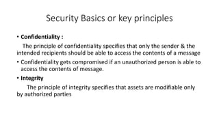 Security Basics or key principles
• Confidentiality :
The principle of confidentiality specifies that only the sender & the
intended recipients should be able to access the contents of a message
• Confidentiality gets compromised if an unauthorized person is able to
access the contents of message.
• Integrity
The principle of integrity specifies that assets are modifiable only
by authorized parties
 