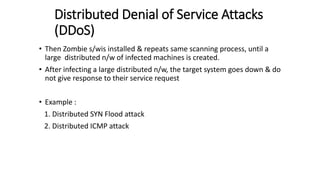 Distributed Denial of Service Attacks
(DDoS)
• Then Zombie s/wis installed & repeats same scanning process, until a
large distributed n/w of infected machines is created.
• After infecting a large distributed n/w, the target system goes down & do
not give response to their service request
• Example :
1. Distributed SYN Flood attack
2. Distributed ICMP attack
 