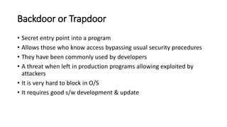Backdoor or Trapdoor
• Secret entry point into a program
• Allows those who know access bypassing usual security procedures
• They have been commonly used by developers
• A threat when left in production programs allowing exploited by
attackers
• It is very hard to block in O/S
• It requires good s/w development & update
 