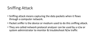 Sniffing Attack
• Sniffing attack means capturing the data packets when it flows
through a computer network.
• Packet sniffer is the device or medium used to do this sniffing attack.
• They are called network protocol analyser can be used by a n/w or
system administrator to monitor & troubleshoot N/w traffic
 