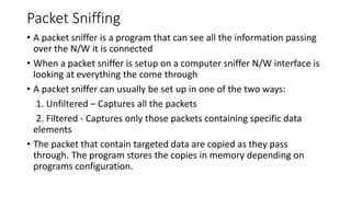 Packet Sniffing
• A packet sniffer is a program that can see all the information passing
over the N/W it is connected
• When a packet sniffer is setup on a computer sniffer N/W interface is
looking at everything the come through
• A packet sniffer can usually be set up in one of the two ways:
1. Unfiltered – Captures all the packets
2. Filtered - Captures only those packets containing specific data
elements
• The packet that contain targeted data are copied as they pass
through. The program stores the copies in memory depending on
programs configuration.
 