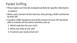 Packet Sniffing
• These copies can then be analyzed carefully for specific information
or pattern
• When users connect to the internet, they joining a N/W maintained
by their ISP
• A packet sniffer located at one of the servers of users ISP would be
able to monitor all the online activities such as
1. Which web site the user visit?
2. What user look at one site?
3. To whom user sends email etc?
 