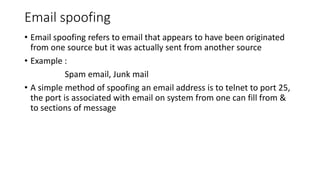 Email spoofing
• Email spoofing refers to email that appears to have been originated
from one source but it was actually sent from another source
• Example :
Spam email, Junk mail
• A simple method of spoofing an email address is to telnet to port 25,
the port is associated with email on system from one can fill from &
to sections of message
 