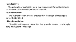 • Availability :
The principle of availability state that resources(information) should
be available to authorized parties at all times.
• Authentication:
The Authentication process ensures that the origin of message is
correctly identified
• Non- Repudiation:
The ability of a system to confirm that a sender cannot convincingly
deny having sent a message
 