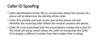 Caller ID Spoofing
• Caller identification (Caller ID) is a service that allows the receiver of a
phone call to determine the identity of the caller.
• Caller ID is initially sent over at the start of the phone call and
identifies the incoming caller before the receiver answers the phone.
• Caller ID is not associated with the actual phone number but is part of
the initial call setup, which allows the caller to manipulate the Caller
ID to display a different number from the number that is calling.
 