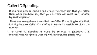 Caller ID Spoofing
• If you have ever received a call where the caller said that you called
them when you have not, then your number was most likely spoofed
by another person.
• There are many phone scams that use Caller ID spoofing to hide their
identity because Caller ID spoofing makes it impossible to block the
number.
• The caller ID spoofing is done by services & gateways that
interconnect VOIP(Voice Over IP) with other public phone N/W
 