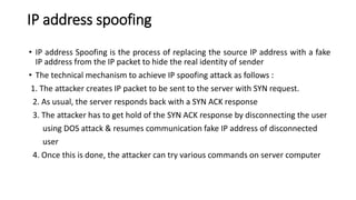 IP address spoofing
• IP address Spoofing is the process of replacing the source IP address with a fake
IP address from the IP packet to hide the real identity of sender
• The technical mechanism to achieve IP spoofing attack as follows :
1. The attacker creates IP packet to be sent to the server with SYN request.
2. As usual, the server responds back with a SYN ACK response
3. The attacker has to get hold of the SYN ACK response by disconnecting the user
using DOS attack & resumes communication fake IP address of disconnected
user
4. Once this is done, the attacker can try various commands on server computer
 