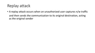 Replay attack
• A replay attack occurs when an unauthorized user captures n/w traffic
and then sends the communication to its original destination, acting
as the original sender
 