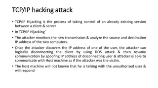 TCP/IP hacking attack
• TCP/IP Hijacking is the process of taking control of an already existing session
between a client & server
• In TCP/IP Hijacking’
• The attacker monitors the n/w transmission & analyze the source and destination
IP address of the two computers.
• Once the attacker discovers the IP address of one of the user, the attacker can
logically disconnecting the client by using DOS attack & then resume
communication by spoofing IP address of disconnecting user & attacker is able to
communicate with Host machine as if the attacker was the victim.
• The host machine will not known that he is talking with the unauthorized user &
will respond
 
