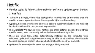 Hot fix
• Vendor typically follows a hierarchy for software updates given below:
1. Hot fix :
• A hotfix is a single, cumulative package that includes one or more files that are
used to address a problem in a software product (i.e. a software bug).
• Typically, hotfixes are made to address a specific customer situation and may not
be distributed outside the customer organization.
• In a Microsoft Windows context, hotfixes are small patches designed to address
specific issues, most commonly to freshly-discovered security holes.
• These are small files, often automatically installed on the computer with
Windows Update (although some may only be able to be obtained via Microsoft
Support) and could contain a hot patch eliminating the need for a reboot.
• update to fix a very specific issue, not always publicly released
 