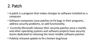 2. Patch
• A patch is a program that makes changes to software installed on a
computer.
• Software companies issue patches to fix bugs in their programs,
address security problems, or add functionality.
• Currently Microsoft releases their security patches once a month,
and other operating systems and software projects have security
teams dedicated to releasing the most reliable software patches
• Publicly released update to fix a known bug/issue
 
