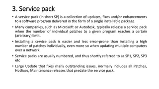3. Service pack
• A service pack (in short SP) is a collection of updates, fixes and/or enhancements
to a software program delivered in the form of a single installable package.
• Many companies, such as Microsoft or Autodesk, typically release a service pack
when the number of individual patches to a given program reaches a certain
(arbitrary) limit.
• Installing a service pack is easier and less error-prone than installing a high
number of patches individually, even more so when updating multiple computers
over a network.
• Service packs are usually numbered, and thus shortly referred to as SP1, SP2, SP3
etc
• Large Update that fixes many outstanding issues, normally includes all Patches,
Hotfixes, Maintenance releases that predate the service pack.
 