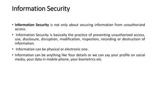 Information Security
• Information Security is not only about securing information from unauthorized
access.
• Information Security is basically the practice of preventing unauthorized access,
use, disclosure, disruption, modification, inspection, recording or destruction of
information.
• Information can be physical or electronic one.
• Information can be anything like Your details or we can say your profile on social
media, your data in mobile phone, your biometrics etc.
 