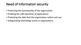 Need of Information security
• Protecting the functionality of the organization
• Enabling the safe operation of applications
• Protecting the data that the organization collect and use
• Safeguarding technology assets in organizations
 