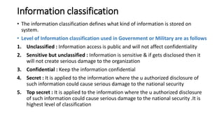 Information classification
• The information classification defines what kind of information is stored on
system.
• Level of Information classification used in Government or Military are as follows
1. Unclassified : Information access is public and will not affect confidentiality
2. Sensitive but unclassified : Information is sensitive & if gets disclosed then it
will not create serious damage to the organization
3. Confidential : Keep the information confidential
4. Secret : It is applied to the information where the u authorized disclosure of
such information could cause serious damage to the national security
5. Top secret : It is applied to the information where the u authorized disclosure
of such information could cause serious damage to the national security .It is
highest level of classification
 