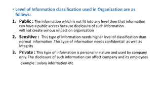 • Level of Information classification used in Organization are as
follows:
1. Public : The information which is not fit into any level then that information
can have a public access because disclosure of such information
will not create serious impact on organization
2. Sensitive : This type of information needs higher level of classification than
normal information .This type of information needs confidential as well as
Integrity
3. Private : This type of information is personal in nature and used by company
only. The disclosure of such information can affect company and its employees
example : salary information etc
 