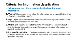 Criteria for Information classification
• Following are the criteria used to decide classification of
information:
1. Value : Value means means when the information is more valuable then that
information should be classified.
2. Age : Age state that the classification of information might be lowered if the
information value decreases over time
3. Useful Life : Useful Life state that if the information has been made out-of-
date due to new information or any other reasons then that information can
regularly be classified
4. Personal Association : The information which is personally associated with
particular individuals or it is addressed by a privacy law then such information
should be classified
 