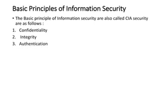 Basic Principles of Information Security
• The Basic principle of Information security are also called CIA security
are as follows :
1. Confidentiality
2. Integrity
3. Authentication
 
