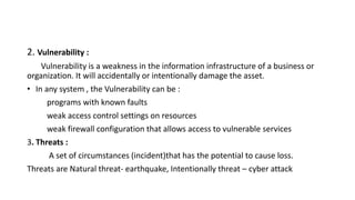 2. Vulnerability :
Vulnerability is a weakness in the information infrastructure of a business or
organization. It will accidentally or intentionally damage the asset.
• In any system , the Vulnerability can be :
programs with known faults
weak access control settings on resources
weak firewall configuration that allows access to vulnerable services
3. Threats :
A set of circumstances (incident)that has the potential to cause loss.
Threats are Natural threat- earthquake, Intentionally threat – cyber attack
 