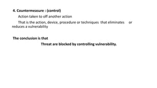 4. Countermeasure : (control)
Action taken to off another action
That is the action, device, procedure or techniques that eliminates or
reduces a vulnerability
The conclusion is that
Threat are blocked by controlling vulnerability.
 