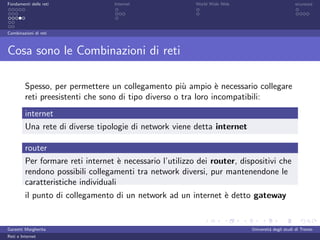 Fondamenti delle reti             Internet                World Wide Web                         sicurezza




Combinazioni di reti



Cosa sono le Combinazioni di reti

         Spesso, per permettere un collegamento pi` ampio ` necessario collegare
                                                      u         e
         reti preesistenti che sono di tipo diverso o tra loro incompatibili:
         internet
         Una rete di diverse tipologie di network viene detta internet

         router
         Per formare reti internet ` necessario l’utilizzo dei router, dispositivi che
                                     e
         rendono possibili collegamenti tra network diversi, pur mantenendone le
         caratteristiche individuali
         il punto di collegamento di un network ad un internet ` detto gateway
                                                               e


Garzetti Margherita                                                        Universit´ degli studi di Trento
                                                                                    a
Reti e Internet
 