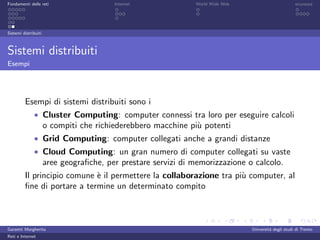 Fondamenti delle reti                    Internet              World Wide Web                         sicurezza




Sistemi distribuiti



Sistemi distribuiti
Esempi




         Esempi di sistemi distribuiti sono i
              • Cluster Computing: computer connessi tra loro per eseguire calcoli
                      o compiti che richiederebbero macchine pi` potenti
                                                               u
              • Grid Computing: computer collegati anche a grandi distanze
              • Cloud Computing: un gran numero di computer collegati su vaste
                      aree geograﬁche, per prestare servizi di memorizzazione o calcolo.
         Il principio comune ` il permettere la collaborazione tra pi` computer, al
                             e                                       u
         ﬁne di portare a termine un determinato compito



Garzetti Margherita                                                             Universit´ degli studi di Trento
                                                                                         a
Reti e Internet
 
