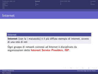 Fondamenti delle reti            Internet               World Wide Web                         sicurezza




Internet



         Internet
         Internet (con la i maiuscola) ` il pi` diﬀuso esempio di internet, ovvero
                                       e      u
         di una rete di reti
         Ogni gruppo di network connessi ad Internet ` disciplinato da
                                                     e
         organizzazioni dette Internet Service Providers, ISP.




Garzetti Margherita                                                      Universit´ degli studi di Trento
                                                                                  a
Reti e Internet
 