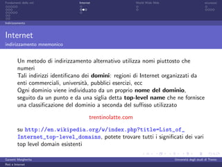 Fondamenti delle reti            Internet                   World Wide Web                         sicurezza




Indirizzamento



Internet
indirizzamento mnemonico


         Un metodo di indirizzamento alternativo utilizza nomi piuttosto che
         numeri
         Tali indirizzi identiﬁcano dei domini: regioni di Internet organizzati da
         enti commerciali, universit`, pubblici esercizi, ecc
                                     a
         Ogni dominio viene individuato da un proprio nome del dominio,
         seguito da un punto e da una siglia detta top-level name che ne fornisce
         una classiﬁcazione del dominio a seconda del suﬃsso utilizzato

                                        trentinolatte.com
         su http://en.wikipedia.org/w/index.php?title=List_of_
         Internet_top-level_domains, potete trovare tutti i signiﬁcati dei vari
         top level domain esistenti

Garzetti Margherita                                                          Universit´ degli studi di Trento
                                                                                      a
Reti e Internet
 